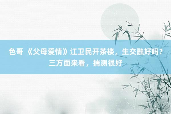 色哥 《父母爱情》江卫民开茶楼，生交融好吗？三方面来看，揣测很好