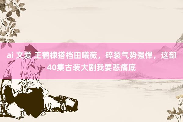 ai 文爱 王鹤棣搭档田曦薇，碎裂气势强悍，这部40集古装大剧我要悲痛底