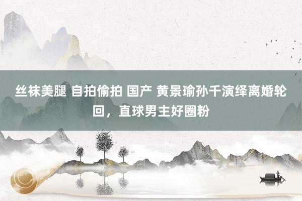 丝袜美腿 自拍偷拍 国产 黄景瑜孙千演绎离婚轮回，直球男主好圈粉
