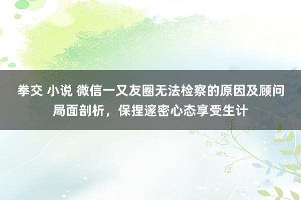 拳交 小说 微信一又友圈无法检察的原因及顾问局面剖析，保捏邃密心态享受生计