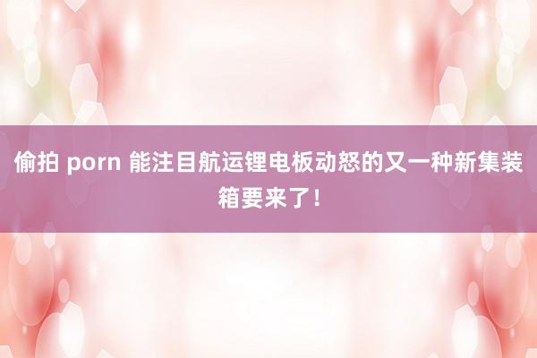 偷拍 porn 能注目航运锂电板动怒的又一种新集装箱要来了！
