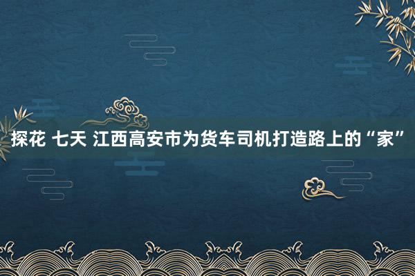 探花 七天 江西高安市为货车司机打造路上的“家”