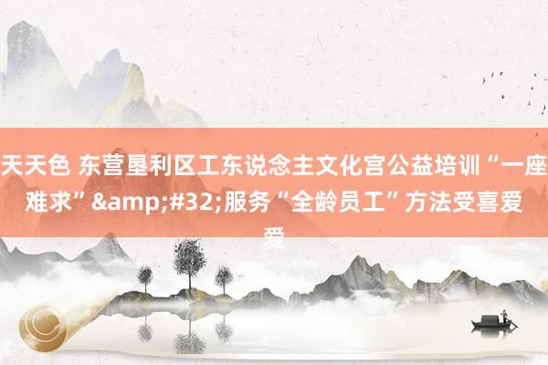 天天色 东营垦利区工东说念主文化宫公益培训“一座难求”&#32;服务“全龄员工”方法受喜爱