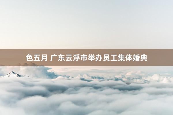 色五月 广东云浮市举办员工集体婚典