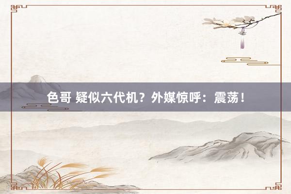 色哥 疑似六代机？外媒惊呼：震荡！