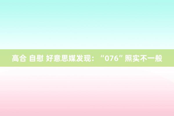 高合 自慰 好意思媒发现：“076”照实不一般