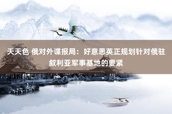 天天色 俄对外谍报局：好意思英正规划针对俄驻叙利亚军事基地的要紧