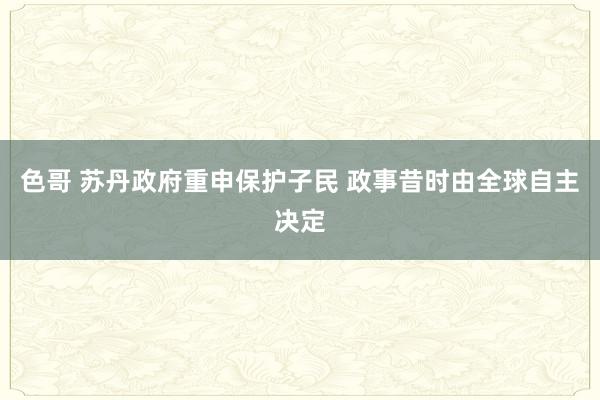 色哥 苏丹政府重申保护子民 政事昔时由全球自主决定