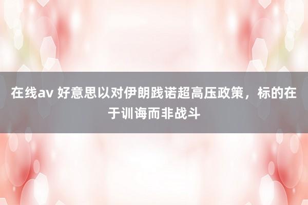 在线av 好意思以对伊朗践诺超高压政策，标的在于训诲而非战斗