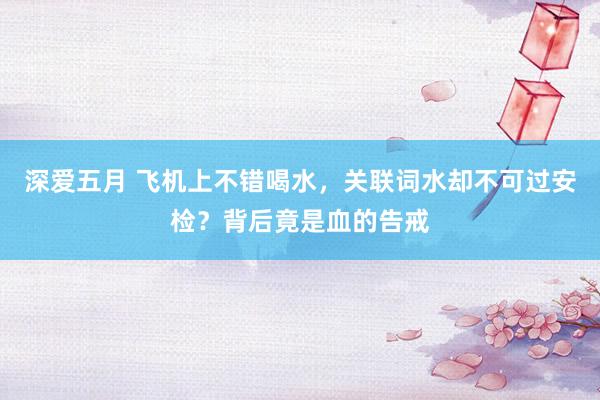 深爱五月 飞机上不错喝水，关联词水却不可过安检？背后竟是血的告戒