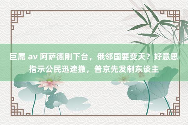 巨屌 av 阿萨德刚下台，俄邻国要变天？好意思指示公民迅速撤，普京先发制东谈主