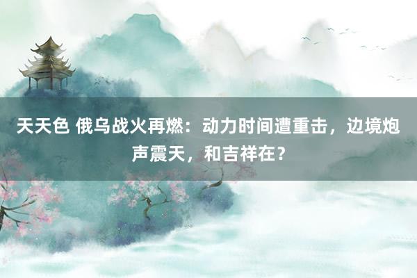 天天色 俄乌战火再燃：动力时间遭重击，边境炮声震天，和吉祥在？