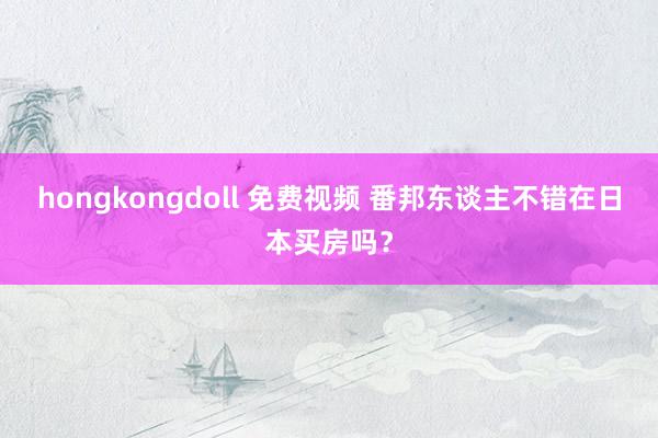 hongkongdoll 免费视频 番邦东谈主不错在日本买房吗？