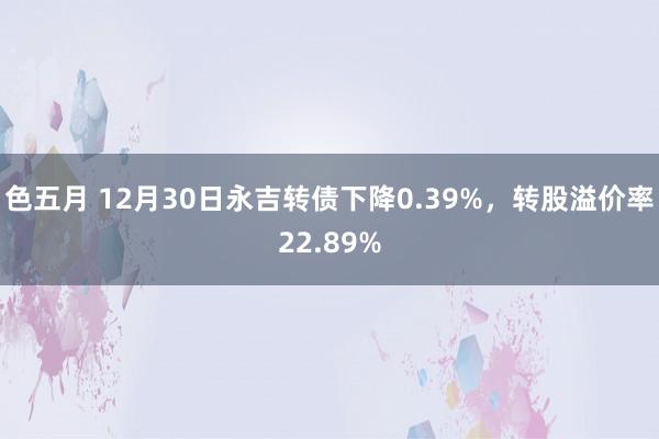 色五月 12月30日永吉转债下降0.39%，转股溢价率22.89%