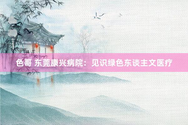 色哥 东莞康兴病院：见识绿色东谈主文医疗