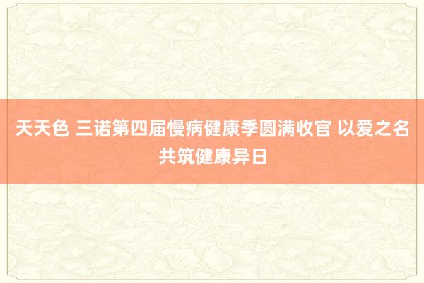 天天色 三诺第四届慢病健康季圆满收官 以爱之名共筑健康异日
