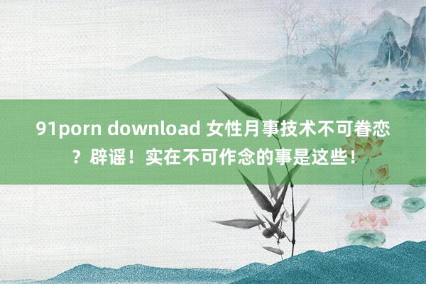 91porn download 女性月事技术不可眷恋？辟谣！实在不可作念的事是这些！