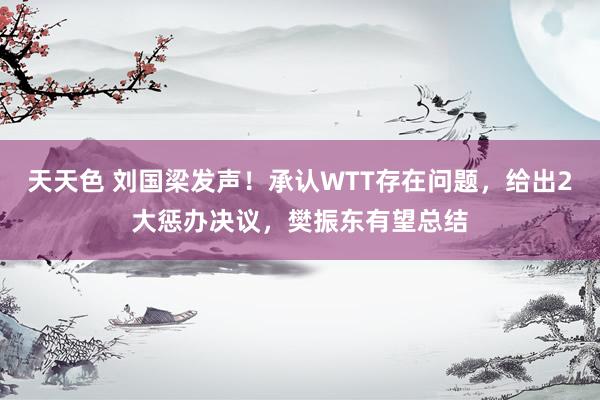 天天色 刘国梁发声！承认WTT存在问题，给出2大惩办决议，樊振东有望总结