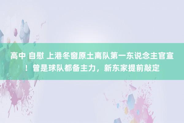 高中 自慰 上港冬窗原土离队第一东说念主官宣！曾是球队都备主力，新东家提前敲定