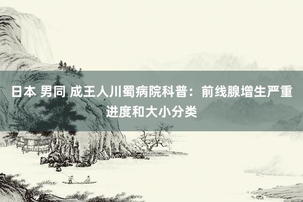 日本 男同 成王人川蜀病院科普：前线腺增生严重进度和大小分类