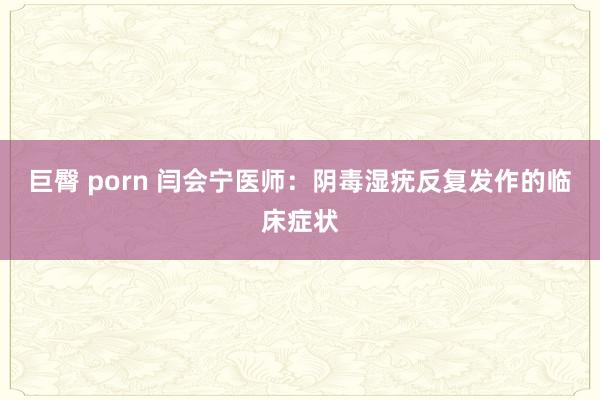 巨臀 porn 闫会宁医师：阴毒湿疣反复发作的临床症状
