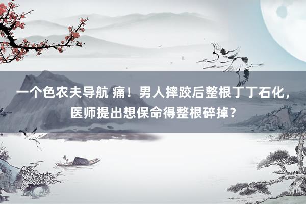 一个色农夫导航 痛！男人摔跤后整根丁丁石化，医师提出想保命得整根碎掉？