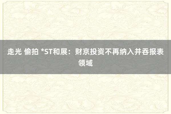 走光 偷拍 *ST和展：财京投资不再纳入并吞报表领域