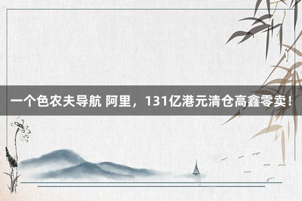 一个色农夫导航 阿里，131亿港元清仓高鑫零卖！