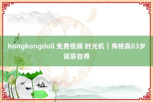 hongkongdoll 免费视频 时光机丨弗格森83岁诞辰自得