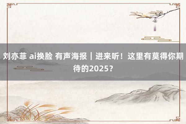 刘亦菲 ai换脸 有声海报｜进来听！这里有莫得你期待的2025？
