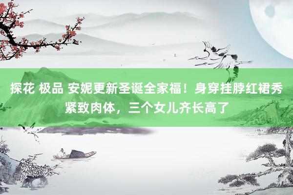 探花 极品 安妮更新圣诞全家福！身穿挂脖红裙秀紧致肉体，三个女儿齐长高了
