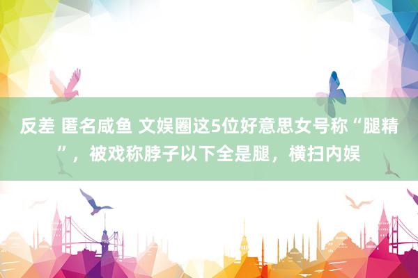 反差 匿名咸鱼 文娱圈这5位好意思女号称“腿精”，被戏称脖子以下全是腿，横扫内娱