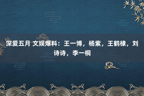 深爱五月 文娱爆料：王一博，杨紫，王鹤棣，刘诗诗，李一桐