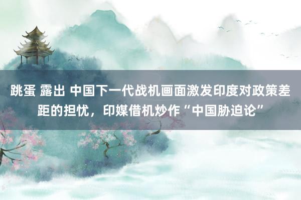 跳蛋 露出 中国下一代战机画面激发印度对政策差距的担忧，印媒借机炒作“中国胁迫论”