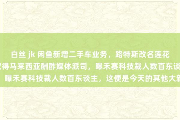白丝 jk 闲鱼新增二手车业务，路特斯改名莲花跑车，微信与TikTok取得马来西亚酬酢媒体派司，曝禾赛科技裁人数百东谈主，这便是今天的其他大新闻