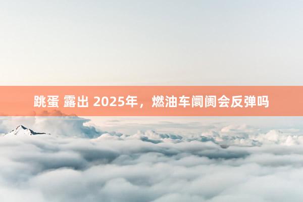 跳蛋 露出 2025年，燃油车阛阓会反弹吗