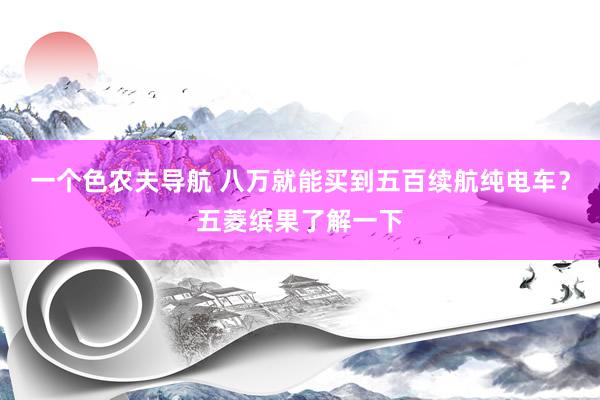一个色农夫导航 八万就能买到五百续航纯电车？五菱缤果了解一下