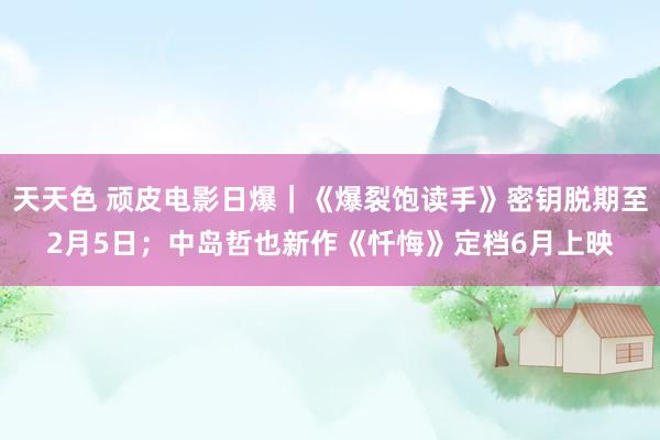 天天色 顽皮电影日爆｜《爆裂饱读手》密钥脱期至2月5日；中岛哲也新作《忏悔》定档6月上映