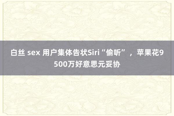 白丝 sex 用户集体告状Siri“偷听” ，苹果花9500万好意思元妥协
