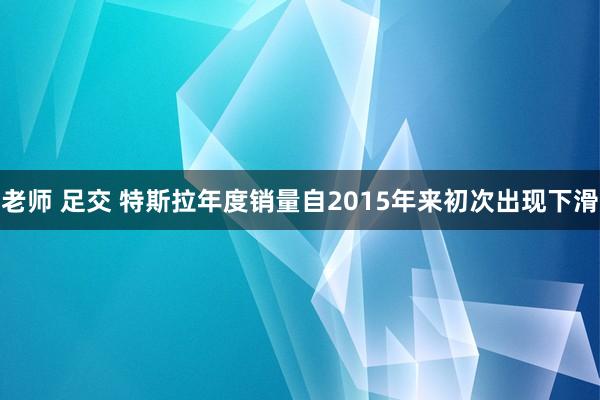 老师 足交 特斯拉年度销量自2015年来初次出现下滑