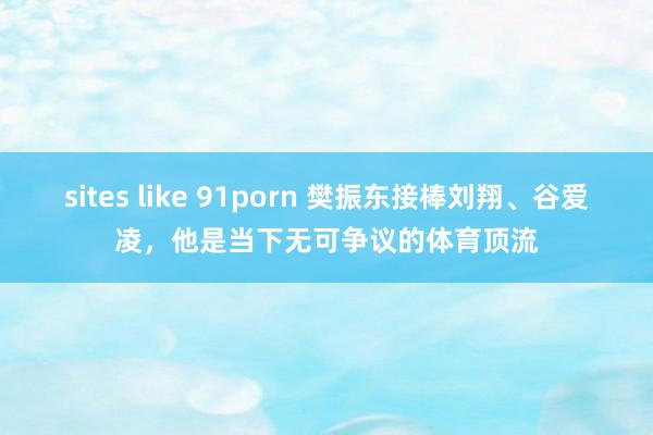 sites like 91porn 樊振东接棒刘翔、谷爱凌，他是当下无可争议的体育顶流