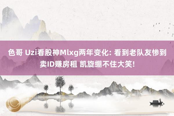 色哥 Uzi看股神Mlxg两年变化: 看到老队友惨到卖ID赚房租 凯旋绷不住大笑!