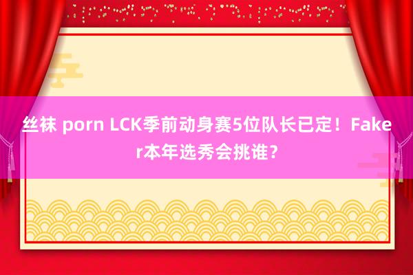 丝袜 porn LCK季前动身赛5位队长已定！Faker本年选秀会挑谁？