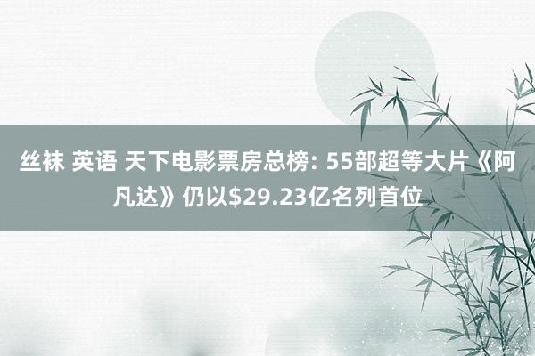 丝袜 英语 天下电影票房总榜: 55部超等大片《阿凡达》仍以$29.23亿名列首位