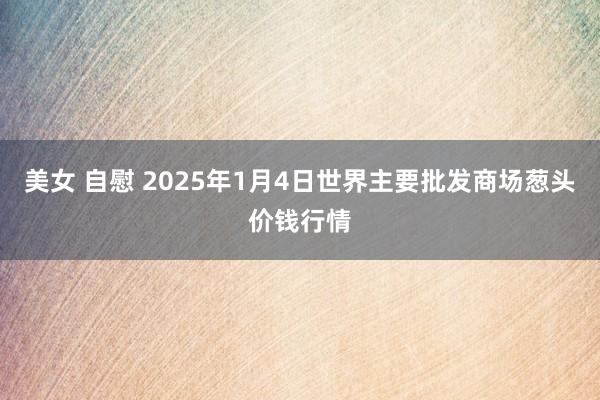 美女 自慰 2025年1月4日世界主要批发商场葱头价钱行情