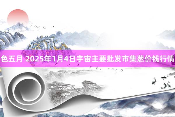 色五月 2025年1月4日宇宙主要批发市集葱价钱行情