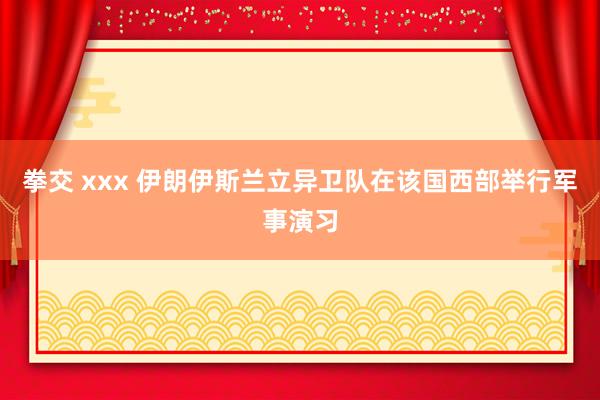 拳交 xxx 伊朗伊斯兰立异卫队在该国西部举行军事演习