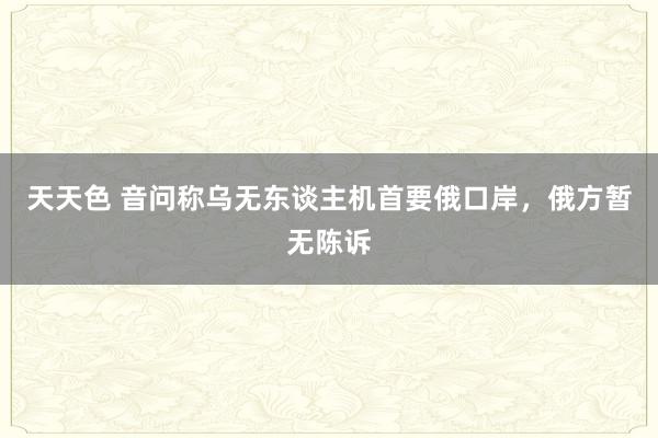 天天色 音问称乌无东谈主机首要俄口岸，俄方暂无陈诉