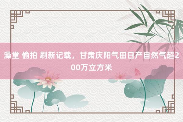 澡堂 偷拍 刷新记载，甘肃庆阳气田日产自然气超200万立方米