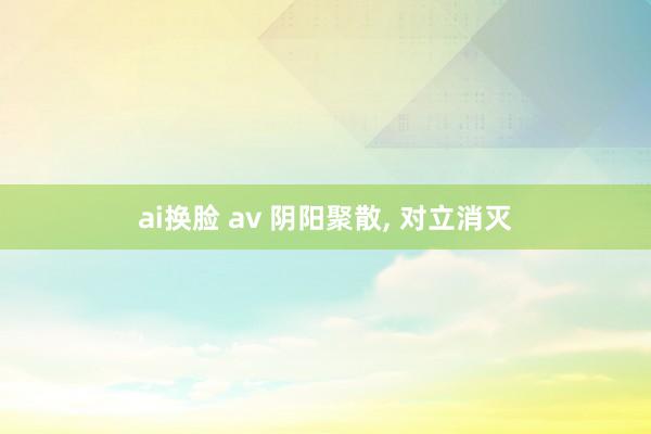ai换脸 av 阴阳聚散， 对立消灭